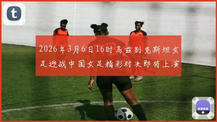 2026年3月6日16时乌兹别克斯坦女足迎战中国女足精彩对决即将上演
