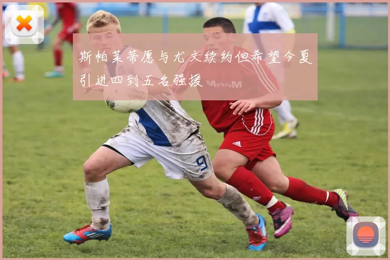 斯帕莱蒂愿与尤文续约但希望今夏引进四到五名强援