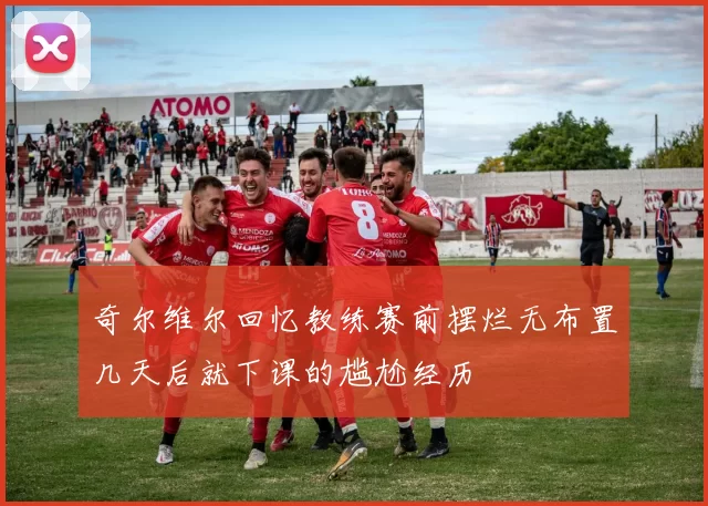 奇尔维尔回忆教练赛前摆烂无布置几天后就下课的尴尬经历