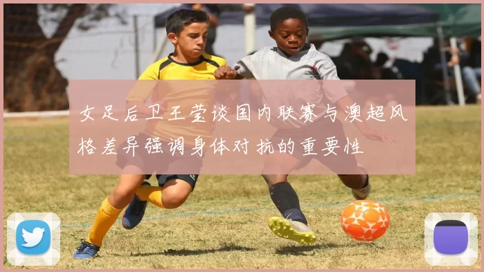 女足后卫王莹谈国内联赛与澳超风格差异强调身体对抗的重要性