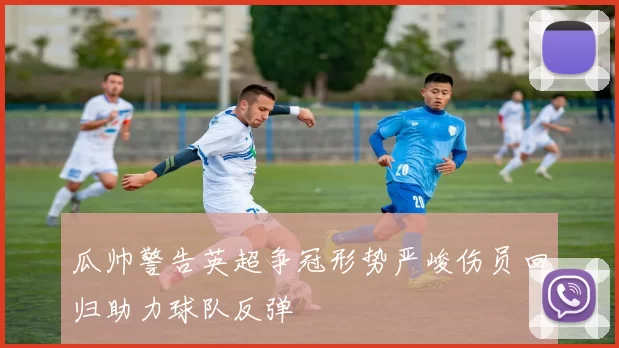 瓜帅警告英超争冠形势严峻伤员回归助力球队反弹