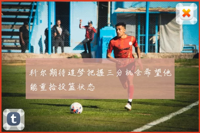 科尔期待追梦把握三分机会希望他能重拾投篮状态