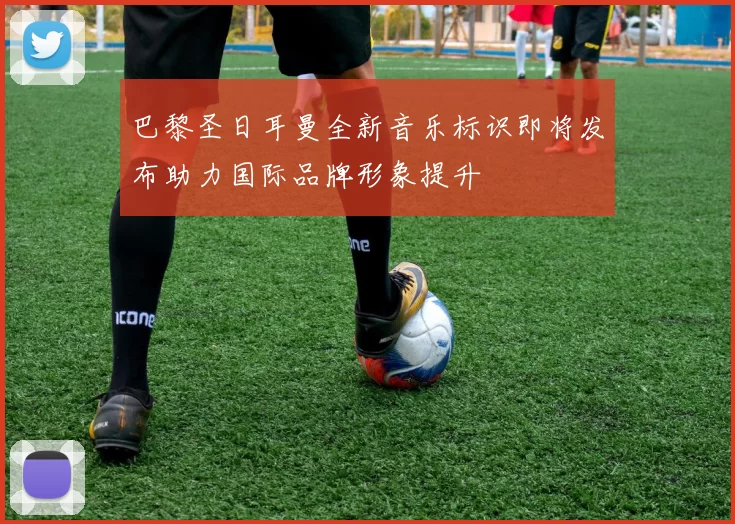 巴黎圣日耳曼全新音乐标识即将发布助力国际品牌形象提升