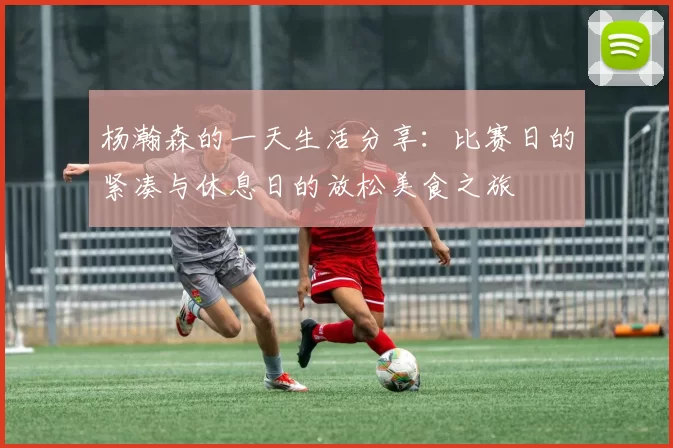 杨瀚森的一天生活分享：比赛日的紧凑与休息日的放松美食之旅
