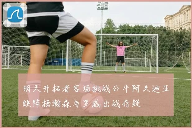 明天开拓者客场挑战公牛阿夫迪亚缺阵杨瀚森与罗威出战存疑