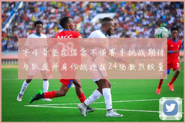 字母哥坚定信念不惧赛季挑战期待与队友并肩作战迎接24场激烈较量