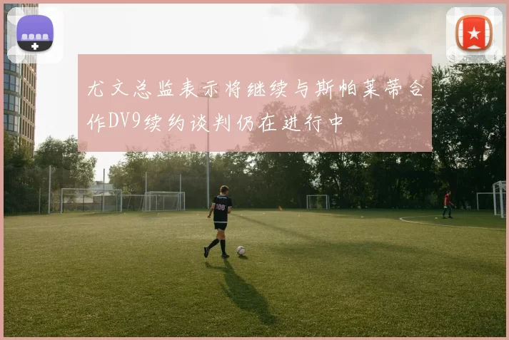 尤文总监表示将继续与斯帕莱蒂合作DV9续约谈判仍在进行中
