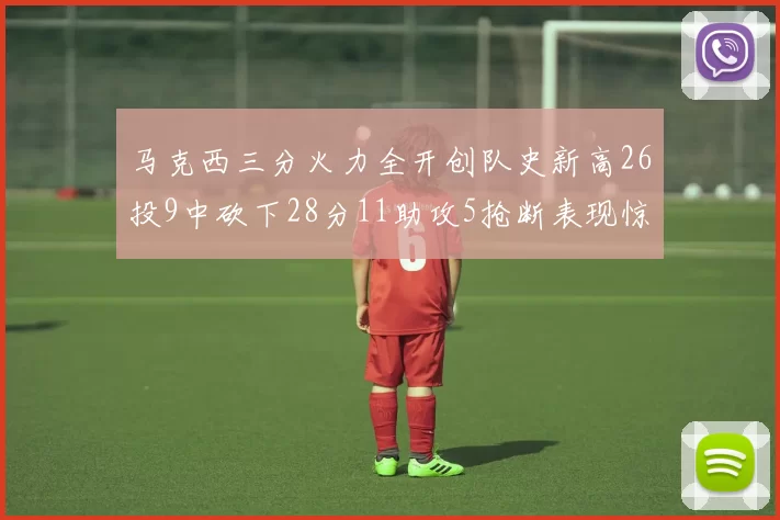 马克西三分火力全开创队史新高26投9中砍下28分11助攻5抢断表现惊艳