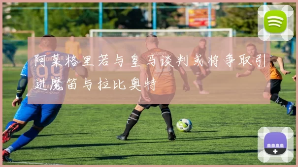 阿莱格里若与皇马谈判或将争取引进魔笛与拉比奥特