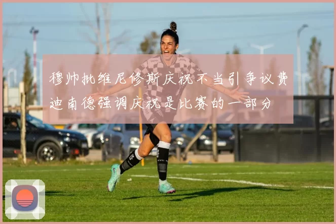 穆帅批维尼修斯庆祝不当引争议费迪南德强调庆祝是比赛的一部分