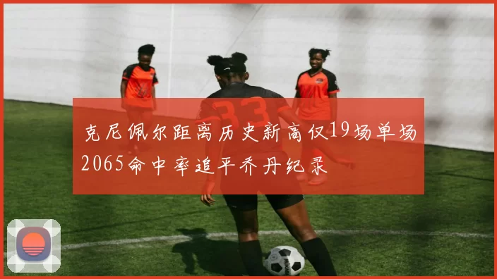 克尼佩尔距离历史新高仅19场单场2065命中率追平乔丹纪录