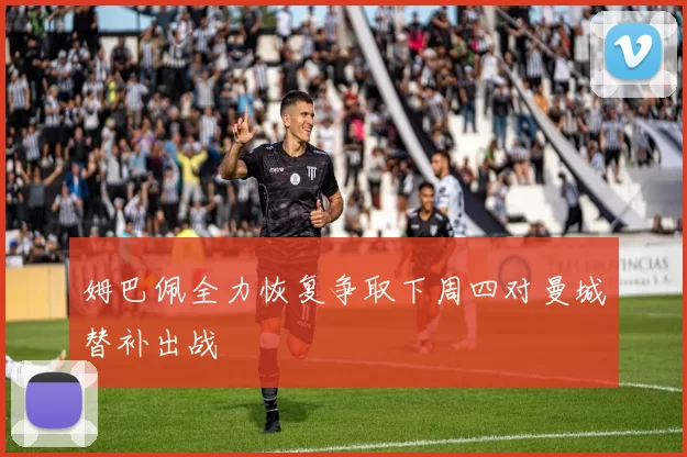 姆巴佩全力恢复争取下周四对曼城替补出战