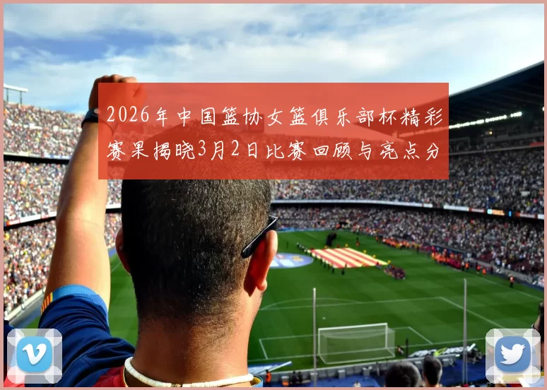 2026年中国篮协女篮俱乐部杯精彩赛果揭晓3月2日比赛回顾与亮点分析