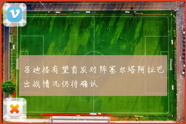 吕迪格有望首发对阵塞尔塔阿拉巴出战情况仍待确认