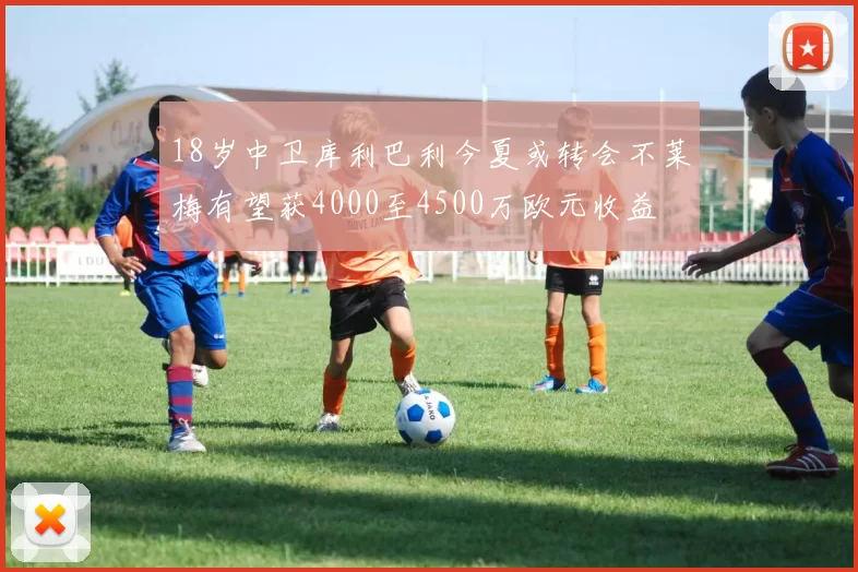 18岁中卫库利巴利今夏或转会不莱梅有望获4000至4500万欧元收益
